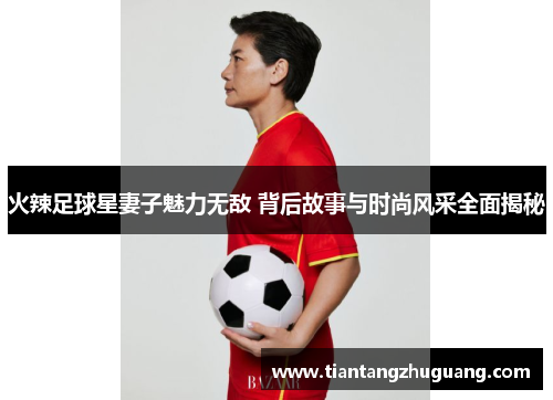 火辣足球星妻子魅力无敌 背后故事与时尚风采全面揭秘