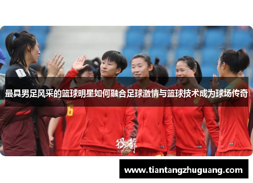 最具男足风采的篮球明星如何融合足球激情与篮球技术成为球场传奇