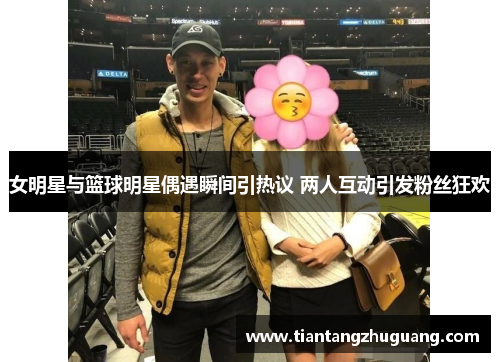 女明星与篮球明星偶遇瞬间引热议 两人互动引发粉丝狂欢