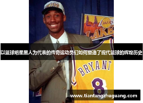 以篮球明星黑人为代表的传奇运动员们如何塑造了现代篮球的辉煌历史
