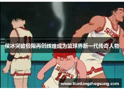 侯冰突破极限再创辉煌成为篮球界新一代传奇人物