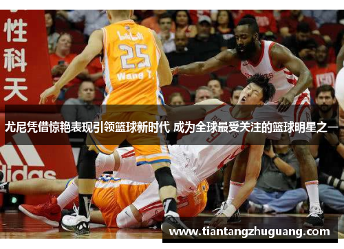 尤尼凭借惊艳表现引领篮球新时代 成为全球最受关注的篮球明星之一